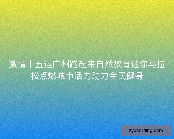 激情十五运广州跑起来自然教育迷你马拉松点燃城市活力助力全民健身
