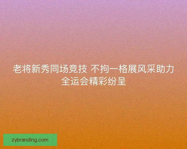 老将新秀同场竞技 不拘一格展风采助力全运会精彩纷呈