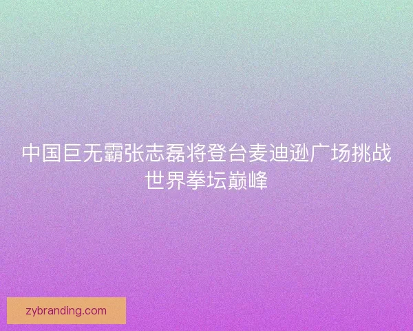 中国巨无霸张志磊将登台麦迪逊广场挑战世界拳坛巅峰