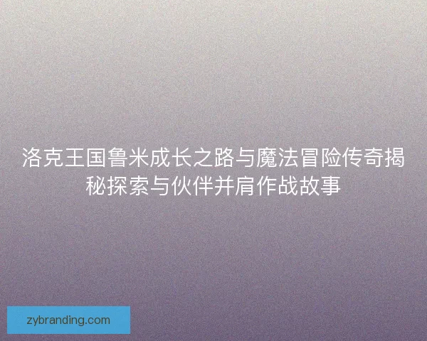 洛克王国鲁米成长之路与魔法冒险传奇揭秘探索与伙伴并肩作战故事